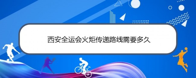 西安全运会火炬传递路线需要多久